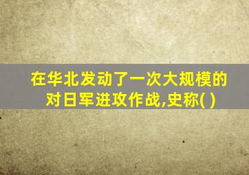 在华北发动了一次大规模的对日军进攻作战,史称( )